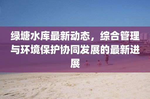 绿塘水库最新动态，综合管理与环境保护协同发展的最新进展
