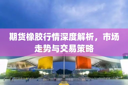 期货橡胶行情深度解析，市场走势与交易策略