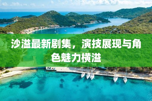 沙溢最新剧集，演技展现与角色魅力横溢