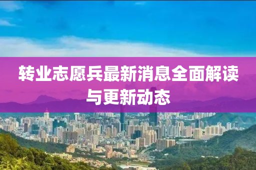 转业志愿兵最新消息全面解读与更新动态