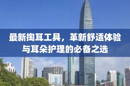 最新掏耳工具，革新舒适体验与耳朵护理的必备之选