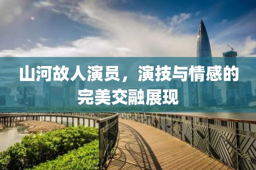山河故人演员，演技与情感的完美交融展现