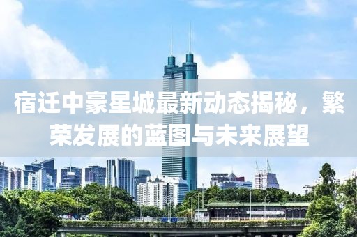 宿迁中豪星城最新动态揭秘，繁荣发展的蓝图与未来展望