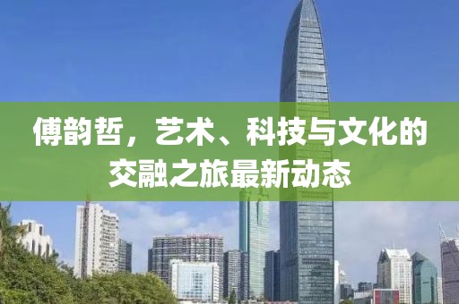 傅韵哲，艺术、科技与文化的交融之旅最新动态