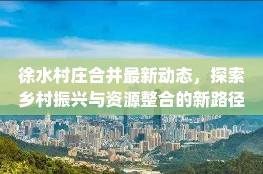 徐水村庄合并最新动态，探索乡村振兴与资源整合的新路径