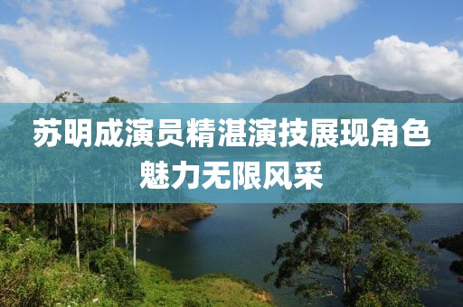 苏明成演员精湛演技展现角色魅力无限风采