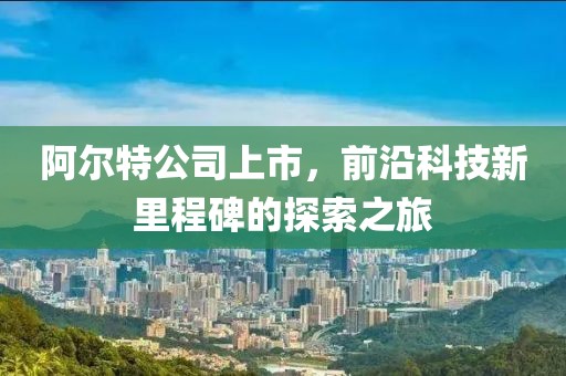 阿尔特公司上市，前沿科技新里程碑的探索之旅