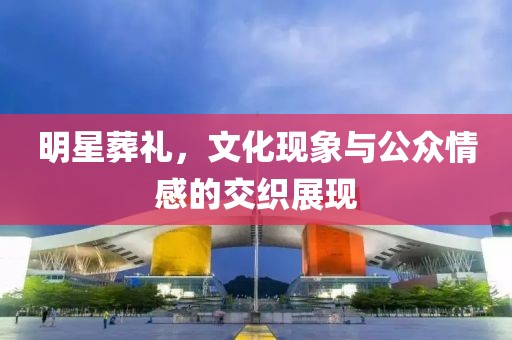 明星葬礼，文化现象与公众情感的交织展现