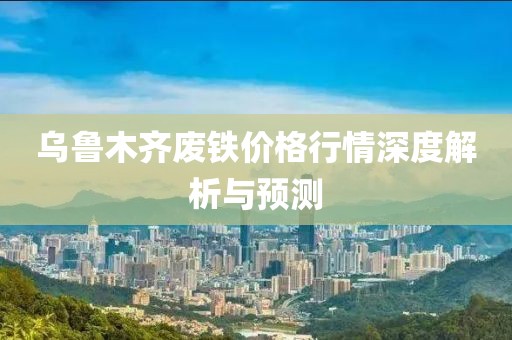 乌鲁木齐废铁价格行情深度解析与预测