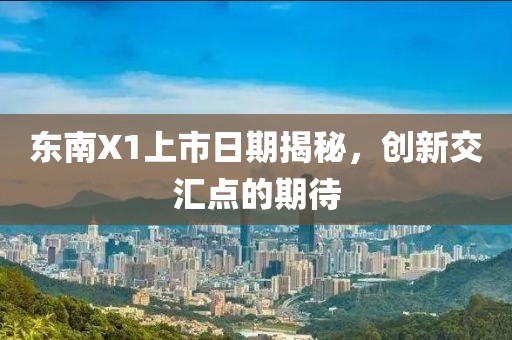东南X1上市日期揭秘，创新交汇点的期待