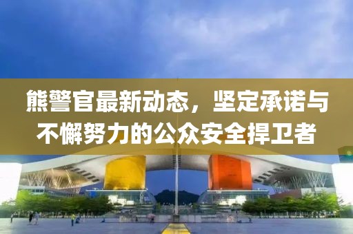熊警官最新动态，坚定承诺与不懈努力的公众安全捍卫者