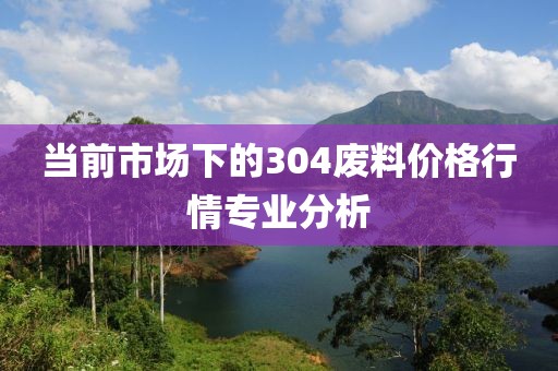 当前市场下的304废料价格行情专业分析