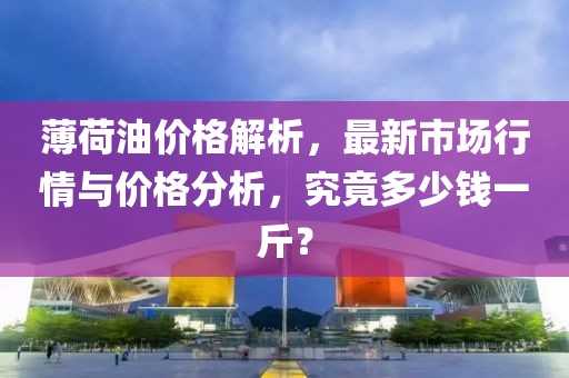 薄荷油价格解析，最新市场行情与价格分析，究竟多少钱一斤？