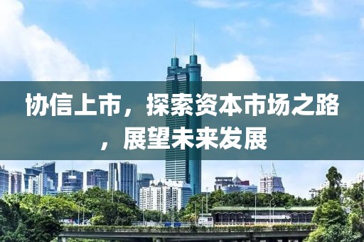 协信上市，探索资本市场之路，展望未来发展