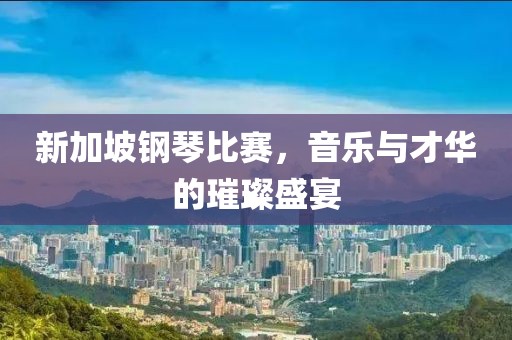 新加坡钢琴比赛，音乐与才华的璀璨盛宴