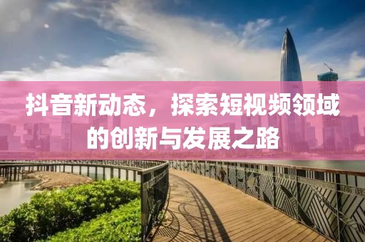 抖音新动态，探索短视频领域的创新与发展之路