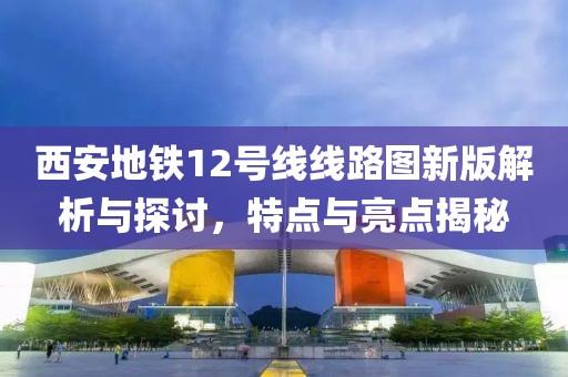 西安地铁12号线线路图新版解析与探讨，特点与亮点揭秘