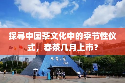 探寻中国茶文化中的季节性仪式，春茶几月上市？