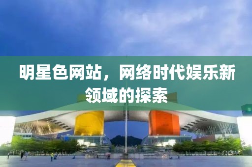 明星色网站，网络时代娱乐新领域的探索