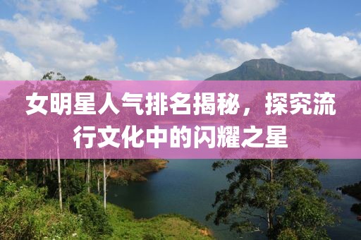 女明星人气排名揭秘，探究流行文化中的闪耀之星