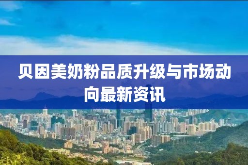 贝因美奶粉品质升级与市场动向最新资讯