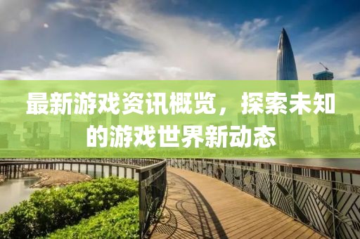 最新游戏资讯概览，探索未知的游戏世界新动态