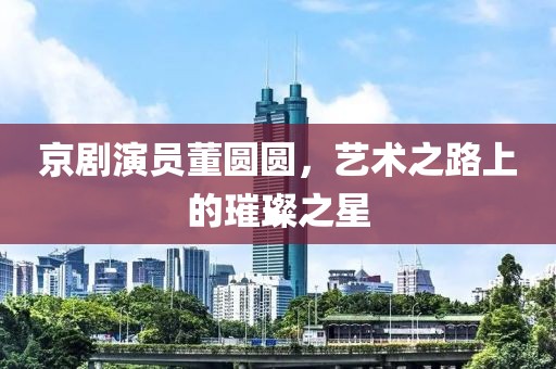 京剧演员董圆圆，艺术之路上的璀璨之星