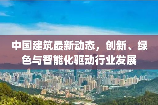 中国建筑最新动态，创新、绿色与智能化驱动行业发展