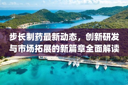 步长制药最新动态，创新研发与市场拓展的新篇章全面解读