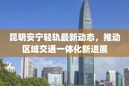 昆明安宁轻轨最新动态，推动区域交通一体化新进展
