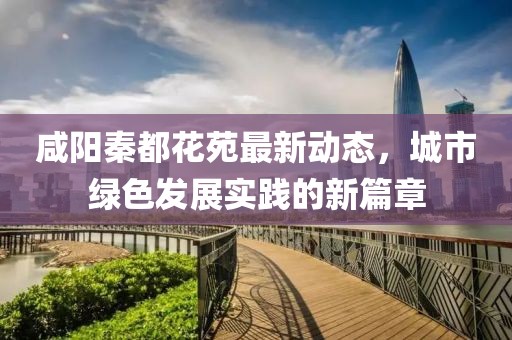 咸阳秦都花苑最新动态，城市绿色发展实践的新篇章