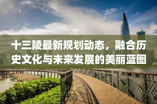 十三陵最新规划动态，融合历史文化与未来发展的美丽蓝图
