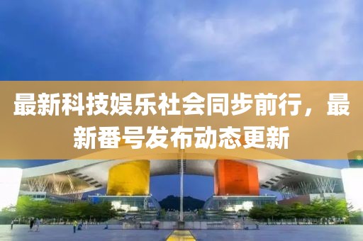 最新科技娱乐社会同步前行，最新番号发布动态更新