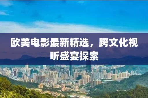 欧美电影最新精选，跨文化视听盛宴探索