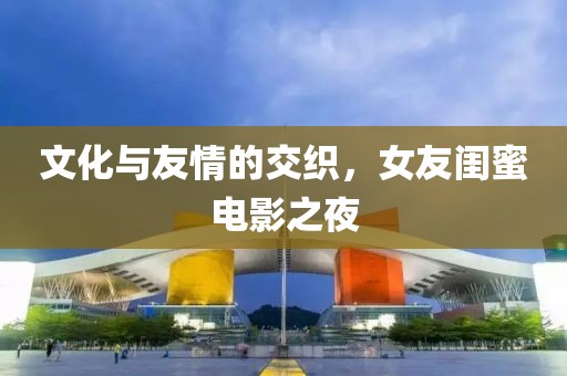 文化与友情的交织，女友闺蜜电影之夜