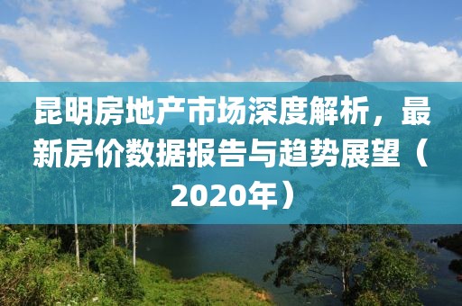 昆明房地产市场深度解析，最新房价数据报告与趋势展望（2020年）