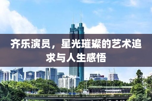 齐乐演员，星光璀璨的艺术追求与人生感悟