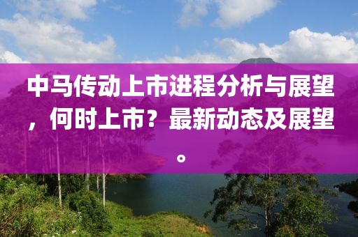 中马传动上市进程分析与展望，何时上市？最新动态及展望。