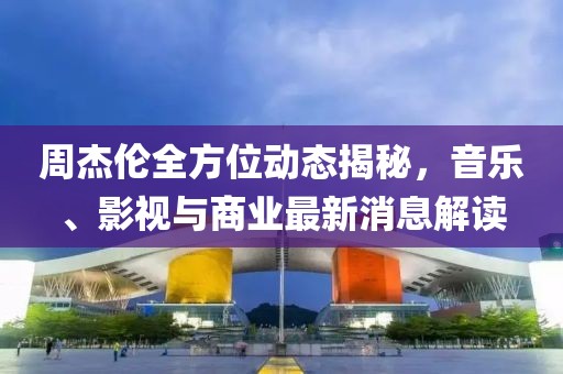周杰伦全方位动态揭秘，音乐、影视与商业最新消息解读