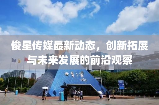 俊星传媒最新动态，创新拓展与未来发展的前沿观察