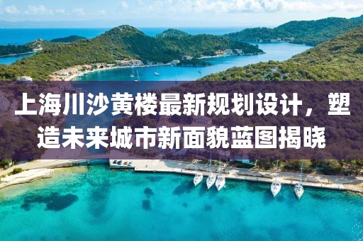 上海川沙黄楼最新规划设计，塑造未来城市新面貌蓝图揭晓