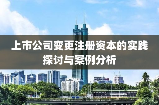上市公司变更注册资本的实践探讨与案例分析