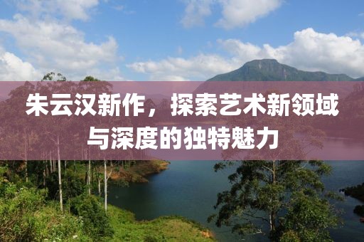 朱云汉新作，探索艺术新领域与深度的独特魅力