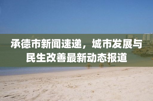 承德市新闻速递，城市发展与民生改善最新动态报道