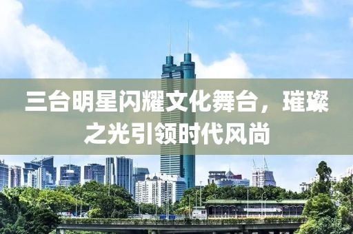 三台明星闪耀文化舞台，璀璨之光引领时代风尚