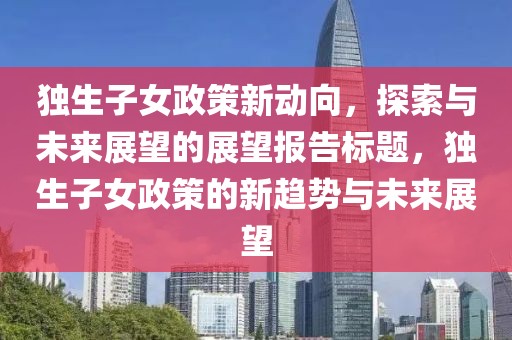 独生子女政策新动向，探索与未来展望的展望报告标题，独生子女政策的新趋势与未来展望