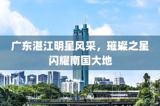 广东湛江明星风采，璀璨之星闪耀南国大地