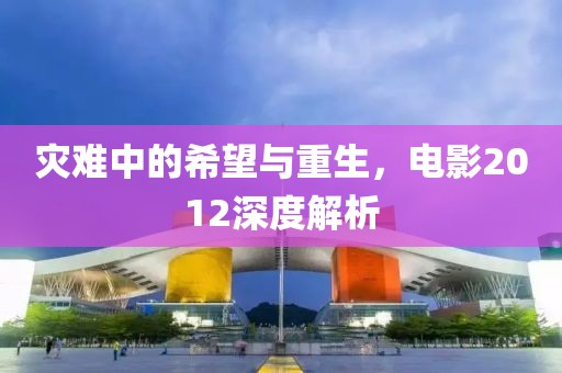 灾难中的希望与重生，电影2012深度解析