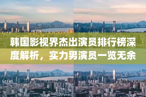 韩国影视界杰出演员排行榜深度解析，实力男演员一览无余