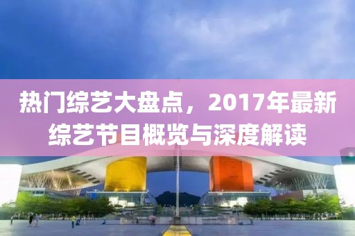 热门综艺大盘点，2017年最新综艺节目概览与深度解读